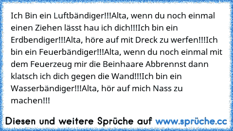 Ich Bin ein Luftbändiger!!!
Alta, wenn du noch einmal einen Ziehen lässt hau ich dich!!!
Ich bin ein Erdbendiger!!!
Alta, höre auf mit Dreck zu werfen!!!
Ich bin ein Feuerbändiger!!!
Alta, wenn du noch einmal mit dem Feuerzeug mir die Beinhaare Abbrennst dann klatsch ich dich gegen die Wand!!!
Ich bin ein Wasserbändiger!!!
Alta, hör auf mich Nass zu machen!!!