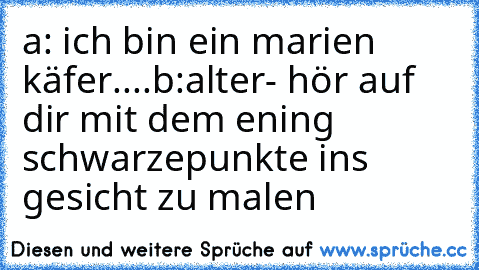 a: ich bin ein marien käfer....
b:alter- hör auf dir mit dem ening schwarzepunkte ins gesicht zu malen