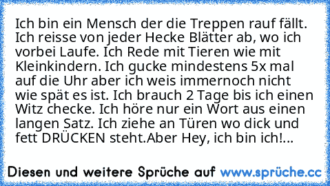 Ich bin ein Mensch der die Treppen rauf fällt.  Ich reisse von jeder Hecke Blätter ab, wo ich vorbei Laufe. Ich Rede mit Tieren wie mit Kleinkindern. Ich gucke mindestens 5x mal auf die Uhr aber ich weis immernoch nicht wie spät es ist. Ich brauch 2 Tage bis ich einen Witz checke. Ich höre nur ein Wort aus einen langen Satz. Ich ziehe an Türen wo dick und fett DRÜCKEN steht.
Aber Hey, ich bin ich!...