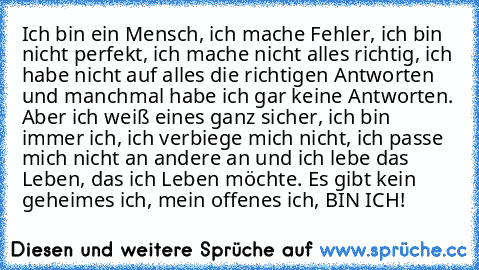 Ich bin ein Mensch, ich mache Fehler, ich bin nicht perfekt, ich mache nicht alles richtig, ich habe nicht auf alles die richtigen Antworten und manchmal habe ich gar keine Antworten. Aber ich weiß eines ganz sicher, ich bin immer ich, ich verbiege mich nicht, ich passe mich nicht an andere an und ich lebe das Leben, das ich Leben möchte. Es gibt kein geheimes ich, mein offenes ich, BIN ICH!