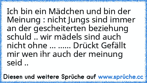 Ich bin ein Mädchen und bin der Meinung : nicht Jungs sind immer an der ´gescheiterten beziehung schuld .. wir mädels sind auch nicht ohne ... ...... Drückt Gefällt mir wen ihr auch der meinung seid ..