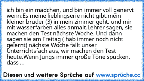 ich bin ein mädchen, und bin immer voll genervt wenn:
Es meine lieblingserie nicht gibt.
mein kleiner bruder (3) in mein zimmer geht, und mir mit wasserfarben alles anmalt.
Lehrer sagen, sie machen den Test nächste Woche. Und dann sagen sie am Freitag ( hab immer noch nicht gelernt) nächste Woche fällt unser Unterrichtsfach aus, wir machen den Test heute.
Wenn Jungs immer große Töne spucken, dass ...