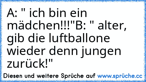 A: " ich bin ein mädchen!!!"
B: " alter, gib die luftballone wieder denn jungen zurück!"