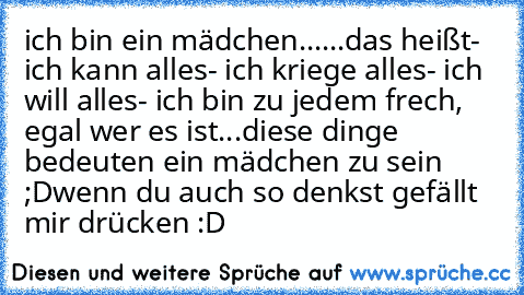 ich bin ein mädchen...
...das heißt
- ich kann alles
- ich kriege alles
- ich will alles
- ich bin zu jedem frech, egal wer es ist
...diese dinge bedeuten ein mädchen zu sein ;D
wenn du auch so denkst gefällt mir drücken :D