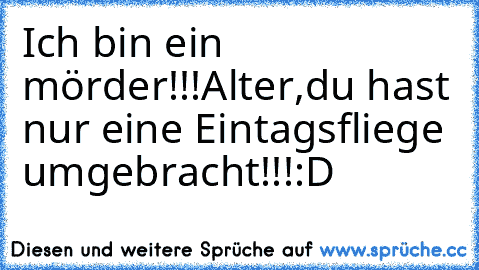 Ich bin ein mörder!!!
Alter,du hast nur eine Eintagsfliege umgebracht!!!
:D