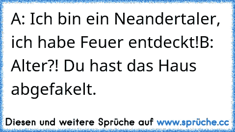 A: Ich bin ein Neandertaler, ich habe Feuer entdeckt!
B: Alter?! Du hast das Haus abgefakelt.