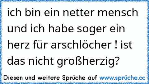 ich bin ein netter mensch und ich habe soger ein herz für arschlöcher ! ist das nicht großherzig?