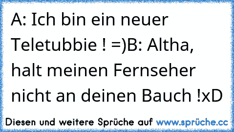 A: Ich bin ein neuer Teletubbie ! =)
B: Altha, halt meinen Fernseher nicht an deinen Bauch !
xD