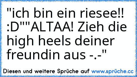 "ich bin ein riesee!! :D"
"ALTAA! Zieh die high heels deiner freundin aus -.-"