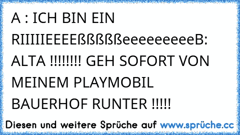 A : ICH BIN EIN RIIIIIEEEEßßßßßeeeeeeeee
B: ALTA !!!!!!!! GEH SOFORT VON MEINEM PLAYMOBIL BAUERHOF RUNTER !!!!!