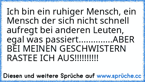 Ich bin ein ruhiger Mensch, ein Mensch der sich nicht schnell aufregt bei anderen Leuten, egal was passiert..............ABER BEI MEINEN GESCHWISTERN RASTEE ICH AUS!!!!!!!!!!