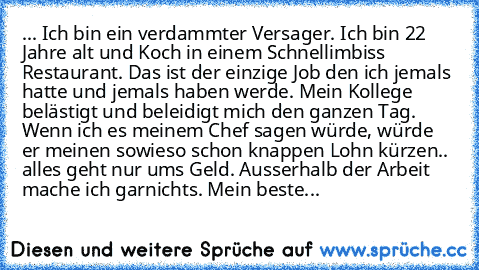 ... Ich bin ein verdammter Versager. Ich bin 22 Jahre alt und Koch in einem Schnellimbiss Restaurant. Das ist der einzige Job den ich jemals hatte und jemals haben werde. Mein Kollege belästigt und beleidigt mich den ganzen Tag. Wenn ich es meinem Chef sagen würde, würde er meinen sowieso schon knappen Lohn kürzen.. alles geht nur ums Geld.
 Ausserhalb der Arbeit mache ich garnichts. Mein beste...