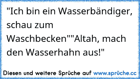 "Ich bin ein Wasserbändiger, schau zum Waschbecken"
"Altah, mach den Wasserhahn aus!"