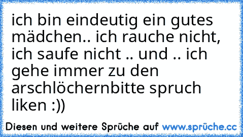 ich bin eindeutig ein gutes mädchen.. ich rauche nicht, ich saufe nicht .. und .. ich gehe immer zu den arschlöchern
bitte spruch liken :))