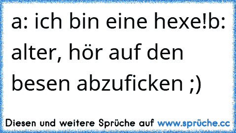 a: ich bin eine hexe!
b: alter, hör auf den besen abzuficken ;)