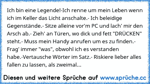 Ich bin eine Legende!
-Ich renne um mein Leben wenn ich im Keller das Licht anschalte.
- Ich beleidige Gegenstände.
- Sitze alleine vor'm PC und lach' mir den Arsch ab.
- Zieh' an Türen, wo dick und fett "DRÜCKEN" steht.
- Muss mein Handy anrufen um es zu finden.
- Frag' immer "was", obwohl ich es verstanden habe.
-Vertausche Wörter im Satz.
- Riskiere lieber alles fallen zu lassen, als zweimal...