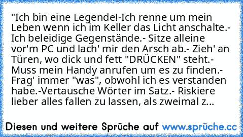 "Ich bin eine Legende!
-Ich renne um mein Leben wenn ich im Keller das Licht anschalte.
- Ich beleidige Gegenstände.
- Sitze alleine vor'm PC und lach' mir den Arsch ab.
- Zieh' an Türen, wo dick und fett "DRÜCKEN" steht.
- Muss mein Handy anrufen um es zu finden.
- Frag' immer "was", obwohl ich es verstanden habe.
-Vertausche Wörter im Satz.
- Riskiere lieber alles fallen zu lassen, als zweima...