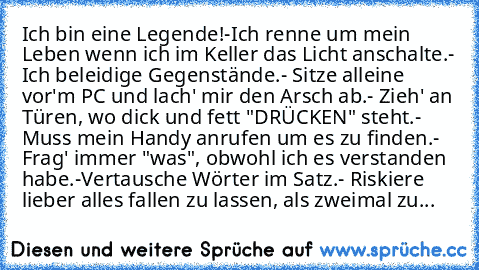 Ich bin eine Legende!
-Ich renne um mein Leben wenn ich im Keller das Licht anschalte.
- Ich beleidige Gegenstände.
- Sitze alleine vor'm PC und lach' mir den Arsch ab.
- Zieh' an Türen, wo dick und fett "DRÜCKEN" steht.
- Muss mein Handy anrufen um es zu finden.
- Frag' immer "was", obwohl ich es verstanden habe.
-Vertausche Wörter im Satz.
- Riskiere lieber alles fallen zu lassen, als zweimal...