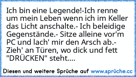 Ich bin eine Legende!
-Ich renne um mein Leben wenn ich im Keller das Licht anschalte.
- Ich beleidige Gegenstände.
- Sitze alleine vor'm PC und lach' mir den Arsch ab.
- Zieh' an Türen, wo dick und fett "DRÜCKEN" steht.
...