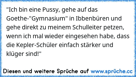 "Ich bin eine Pussy, gehe auf das Goethe-"Gymnasium" in Ibbenbüren und gehe direkt zu meinem Schulleiter petzen, wenn ich mal wieder eingesehen habe, dass die Kepler-Schüler einfach stärker und klüger sind!"