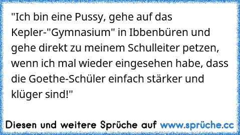 "Ich bin eine Pussy, gehe auf das Kepler-"Gymnasium" in Ibbenbüren und gehe direkt zu meinem Schulleiter petzen, wenn ich mal wieder eingesehen habe, dass die Goethe-Schüler einfach stärker und klüger sind!"