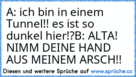 A: ich bin in einem Tunnel!! es ist so dunkel hier!?
B: ALTA! NIMM DEINE HAND AUS MEINEM ARSCH!!