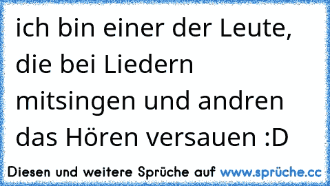 ich bin einer der Leute, die bei Liedern mitsingen und andren das Hören versauen :D