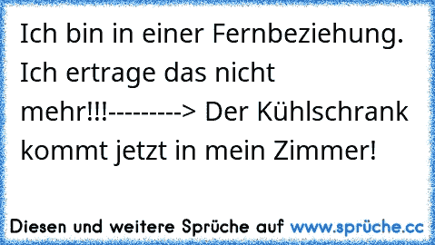 Ich bin in einer Fernbeziehung. Ich ertrage das nicht mehr!!!
---------> Der Kühlschrank kommt jetzt in mein Zimmer!