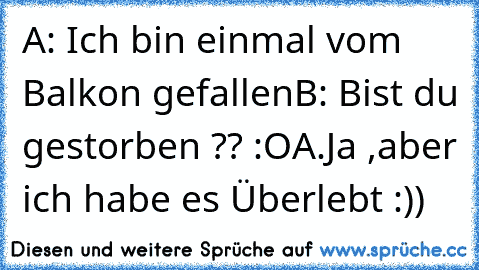 A: Ich bin einmal vom Balkon gefallen
B: Bist du gestorben ?? :O
A.Ja ,aber ich habe es Überlebt :))