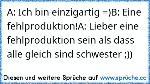 A: Ich bin einzigartig =)
B: Eine fehlproduktion!
A: Lieber eine fehlproduktion sein als dass alle gleich sind schwester ;))