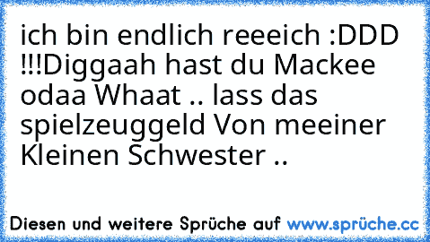 ich bin endlich reeeich :DDD !!!
Diggaah hast du Mackee odaa Whaat .. lass das spielzeuggeld Von meeiner Kleinen Schwester ..