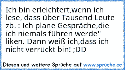 Ich bin erleichtert,wenn ich lese, dass über Tausend Leute zb. : Ich plane Gespräche,die ich niemals führen werde'' liken. Dann weiß ich,dass ich nicht verrückt bin! ;DD