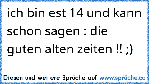 ich bin est 14 und kann schon sagen : die guten alten zeiten !! ;)