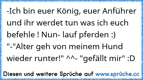 -Ich bin euer König, euer Anführer und ihr werdet tun was ich euch befehle ! Nun- lauf pferden :) "
-"Alter geh von meinem Hund wieder runter!" ^^
- "gefällt mir" :D