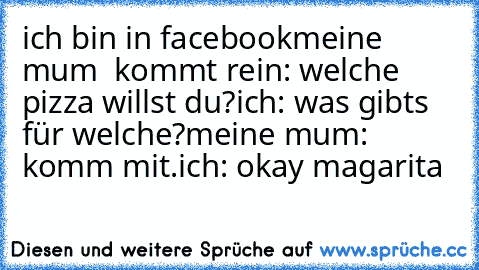 ich bin in facebook
meine mum  kommt rein: welche pizza willst du?
ich: was gibts für welche?
meine mum: komm mit.
ich: okay magarita