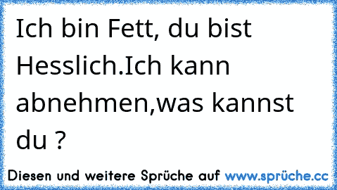 Ich bin Fett, du bist Hesslich.
Ich kann abnehmen,was kannst du ?