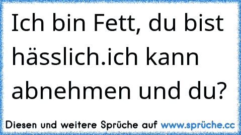 Ich bin Fett, du bist hässlich.
ich kann abnehmen und du?