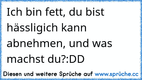 Ich bin fett, du bist hässlig
ich kann abnehmen, und was machst du?
:DD