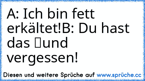 A: Ich bin fett erkältet!
B: Du hast das “und” vergessen!