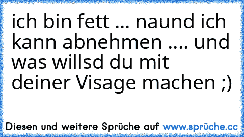 ich bin fett ... naund ich kann abnehmen .... und was willsd du mit deiner Visage machen ;)