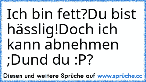 Ich bin fett?
Du bist hässlig!
Doch ich kann abnehmen ;D
und du :P?