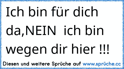 Ich bin für dich da,
NEIN  ich bin wegen dir hier !!!