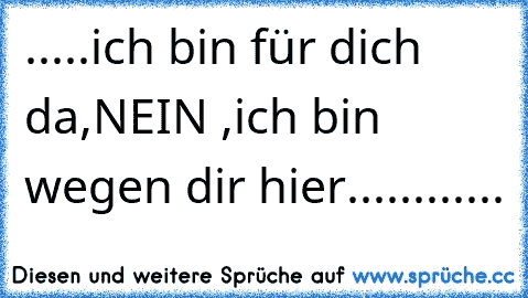 .....ich bin für dich da,
NEIN ,
ich bin wegen dir hier............