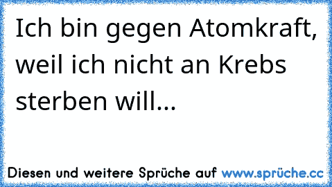 Ich bin gegen Atomkraft, weil ich nicht an Krebs sterben will...