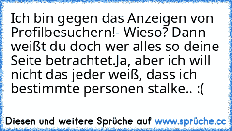 Ich bin gegen das Anzeigen von Profilbesuchern!
- Wieso? Dann weißt du doch wer alles so deine Seite betrachtet.
Ja, aber ich will nicht das jeder weiß, dass ich bestimmte personen stalke.. :( ♥