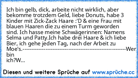 Ich bin gelb, dick, arbeite nicht wirklich, aber bekomme trotzdem Geld, liebe Donuts, habe 3 Kinder mit Zick-Zack Haare :'D & eine Frau mit blauen Haaren die zu einem Turm geworden sind. Ich hasse meine Schwägerinnen: Namens Selma und Patty.
Ich habe drei Haare & ich liebe Bier, ich gehe jeden Tag, nach der Arbeit zu Moe's.
-----------------------------------------------------------
Wer bin ich...