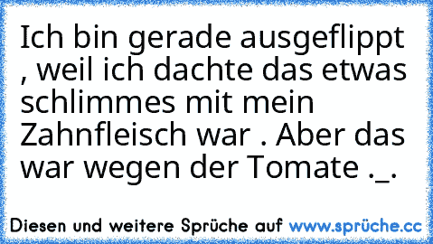 Ich bin gerade ausgeflippt , weil ich dachte das etwas schlimmes mit mein Zahnfleisch war . Aber das war wegen der Tomate ._.