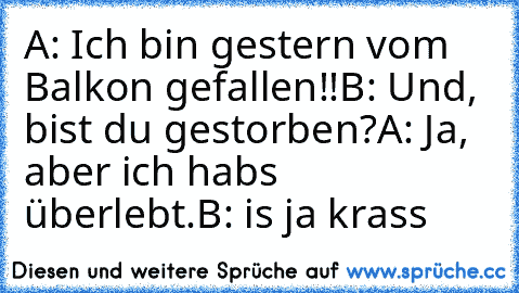 A: Ich bin gestern vom Balkon gefallen!!
B: Und, bist du gestorben?
A: Ja, aber ich habs überlebt.
B: is ja krass