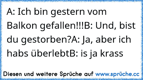 A: Ich bin gestern vom Balkon gefallen!!!
B: Und, bist du gestorben?
A: Ja, aber ich habs überlebt
B: is ja krass