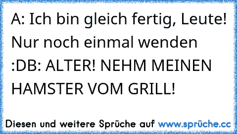 A: Ich bin gleich fertig, Leute! Nur noch einmal wenden :D
B: ALTER! NEHM MEINEN HAMSTER VOM GRILL!